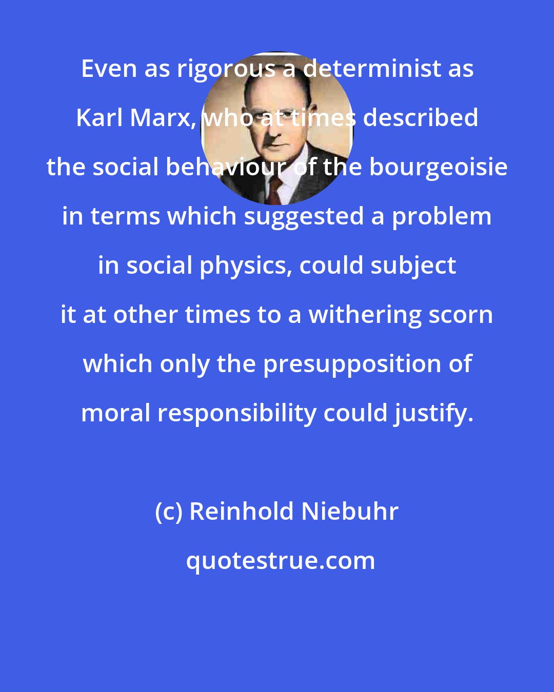 Reinhold Niebuhr: Even as rigorous a determinist as Karl Marx, who at times described the social behaviour of the bourgeoisie in terms which suggested a problem in social physics, could subject it at other times to a withering scorn which only the presupposition of moral responsibility could justify.