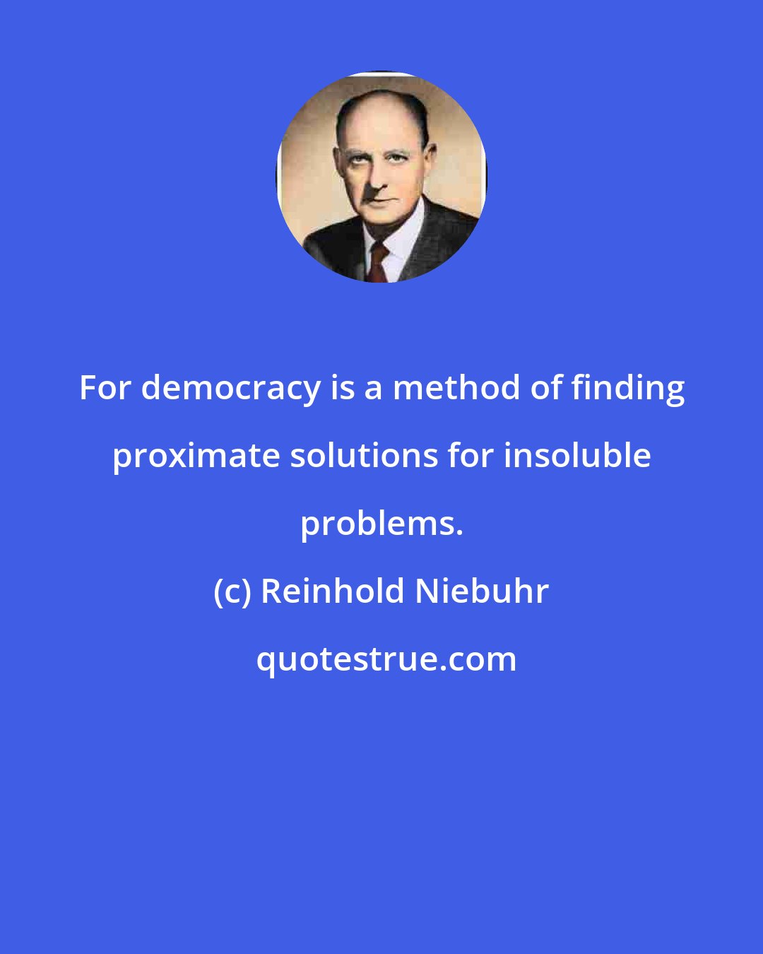 Reinhold Niebuhr: For democracy is a method of finding proximate solutions for insoluble problems.