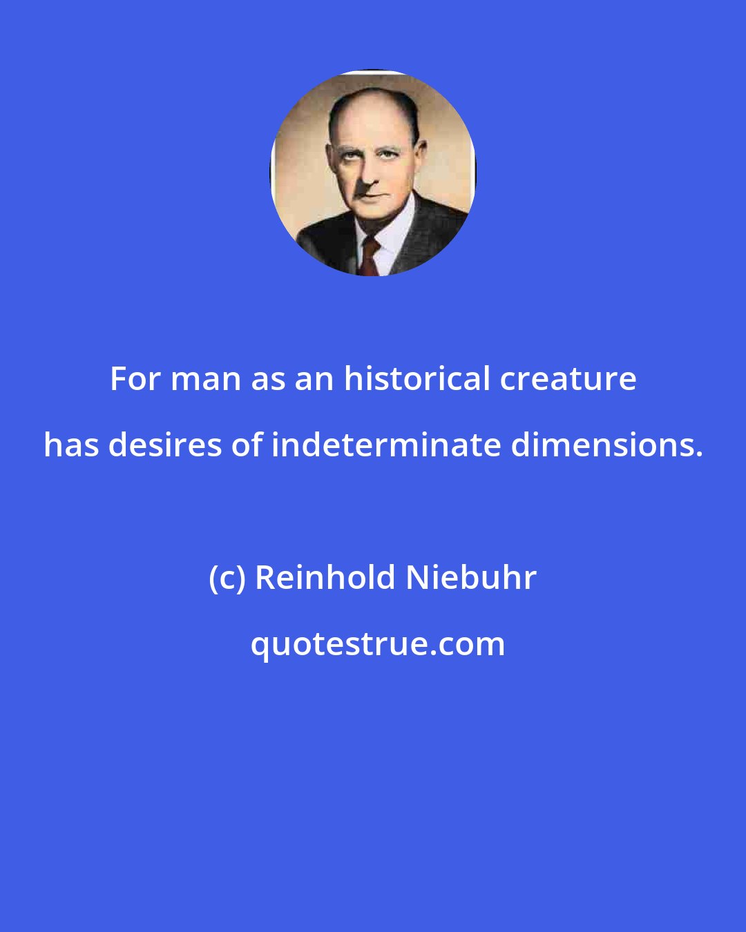 Reinhold Niebuhr: For man as an historical creature has desires of indeterminate dimensions.