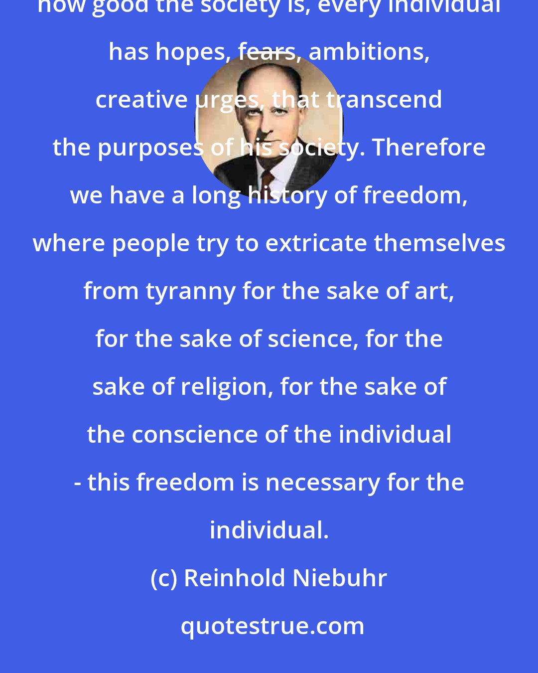 Reinhold Niebuhr: Freedom is necessary for two reasons. It's necessary for the individual, because the individual, no matter how good the society is, every individual has hopes, fears, ambitions, creative urges, that transcend the purposes of his society. Therefore we have a long history of freedom, where people try to extricate themselves from tyranny for the sake of art, for the sake of science, for the sake of religion, for the sake of the conscience of the individual - this freedom is necessary for the individual.