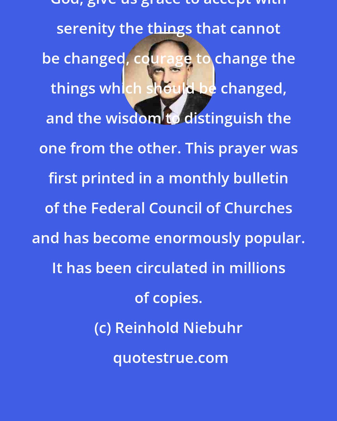 Reinhold Niebuhr: God, give us grace to accept with serenity the things that cannot be changed, courage to change the things which should be changed, and the wisdom to distinguish the one from the other. This prayer was first printed in a monthly bulletin of the Federal Council of Churches and has become enormously popular. It has been circulated in millions of copies.