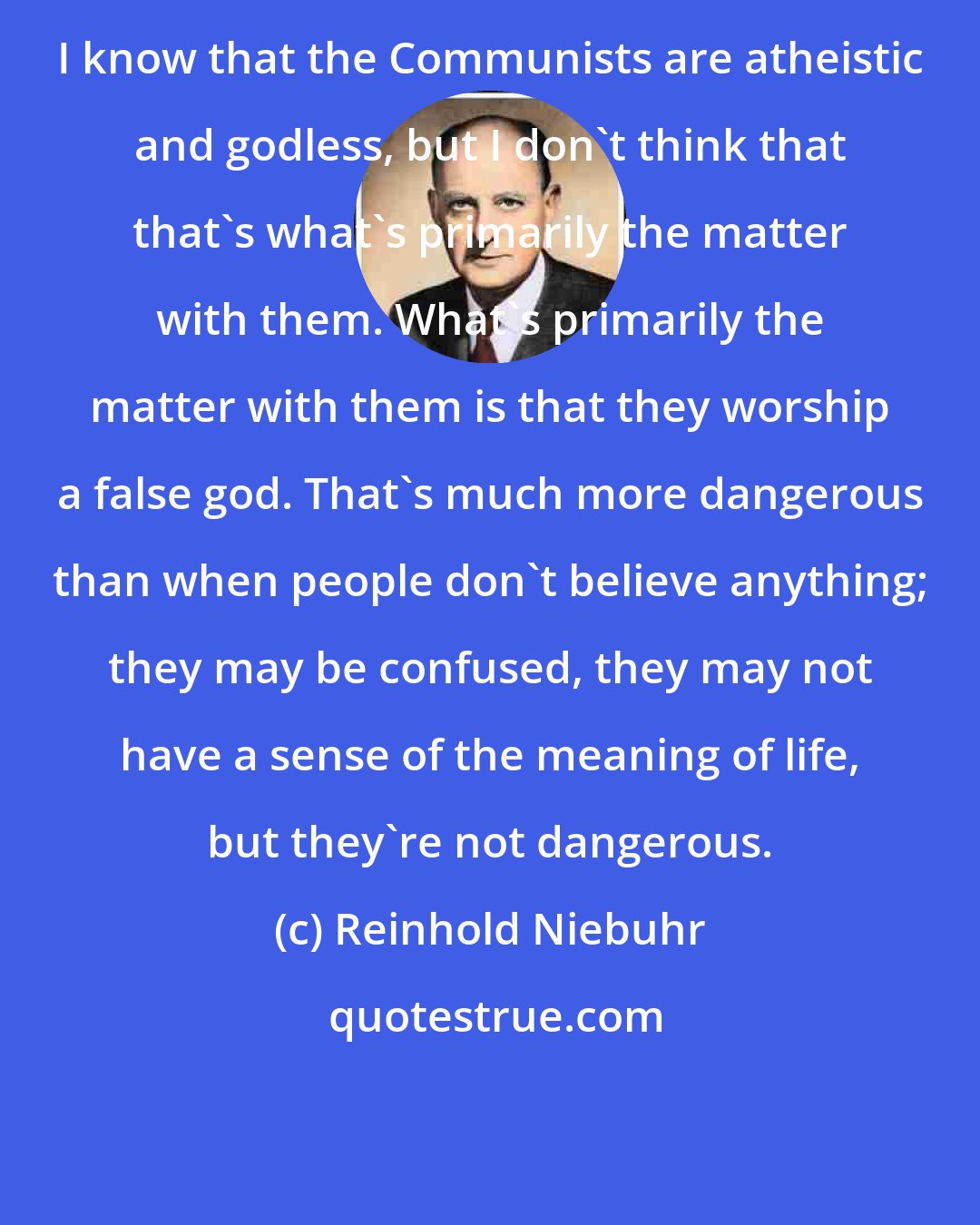 Reinhold Niebuhr: I know that the Communists are atheistic and godless, but I don't think that that's what's primarily the matter with them. What's primarily the matter with them is that they worship a false god. That's much more dangerous than when people don't believe anything; they may be confused, they may not have a sense of the meaning of life, but they're not dangerous.