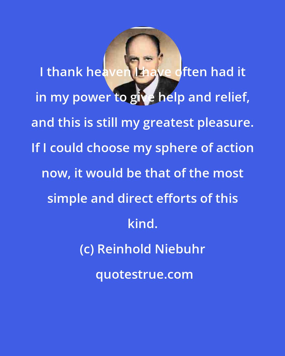 Reinhold Niebuhr: I thank heaven I have often had it in my power to give help and relief, and this is still my greatest pleasure. If I could choose my sphere of action now, it would be that of the most simple and direct efforts of this kind.