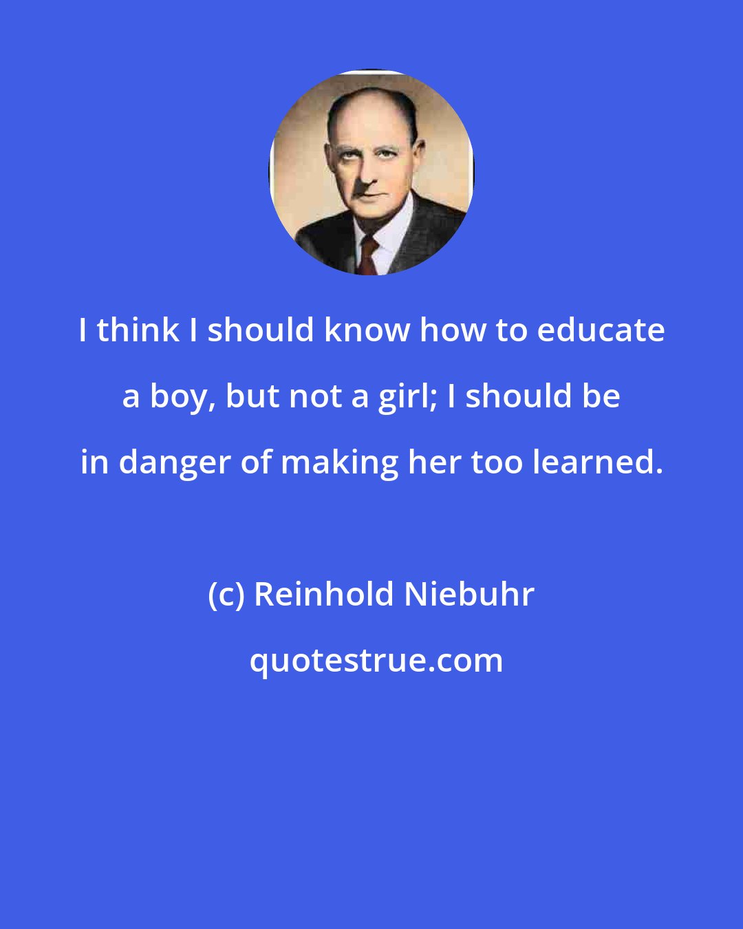 Reinhold Niebuhr: I think I should know how to educate a boy, but not a girl; I should be in danger of making her too learned.