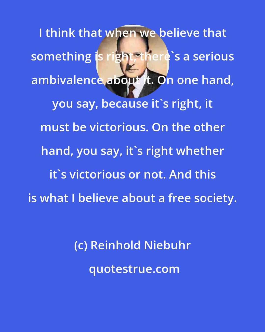 Reinhold Niebuhr: I think that when we believe that something is right, there's a serious ambivalence about it. On one hand, you say, because it's right, it must be victorious. On the other hand, you say, it's right whether it's victorious or not. And this is what I believe about a free society.