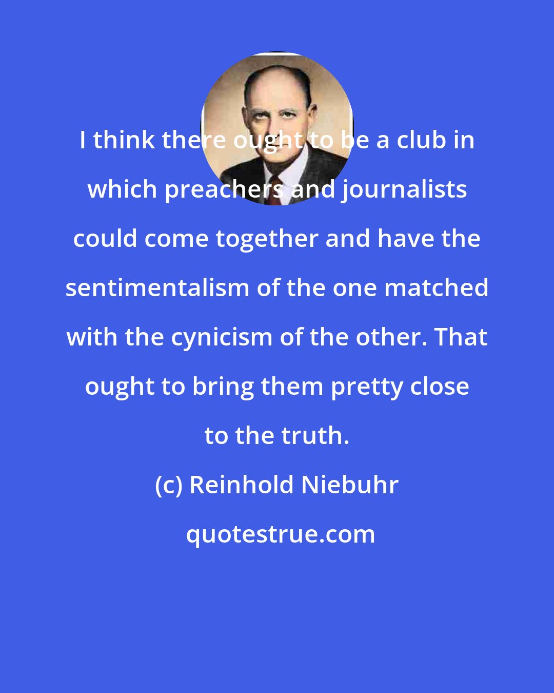 Reinhold Niebuhr: I think there ought to be a club in which preachers and journalists could come together and have the sentimentalism of the one matched with the cynicism of the other. That ought to bring them pretty close to the truth.