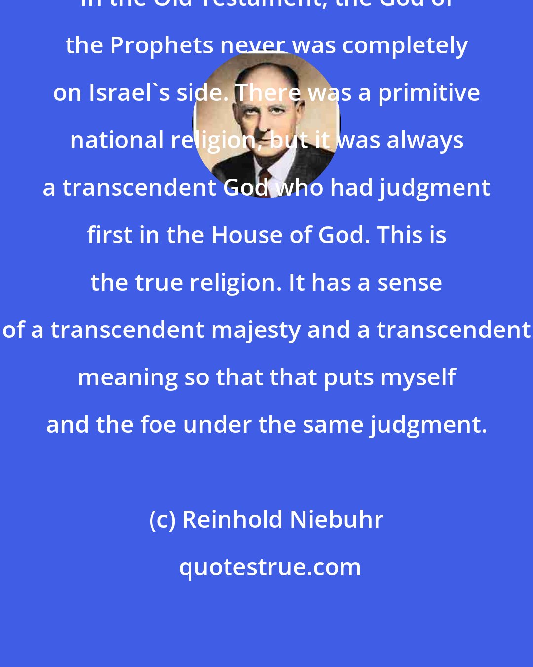 Reinhold Niebuhr: In the Old Testament, the God of the Prophets never was completely on Israel's side. There was a primitive national religion, but it was always a transcendent God who had judgment first in the House of God. This is the true religion. It has a sense of a transcendent majesty and a transcendent meaning so that that puts myself and the foe under the same judgment.