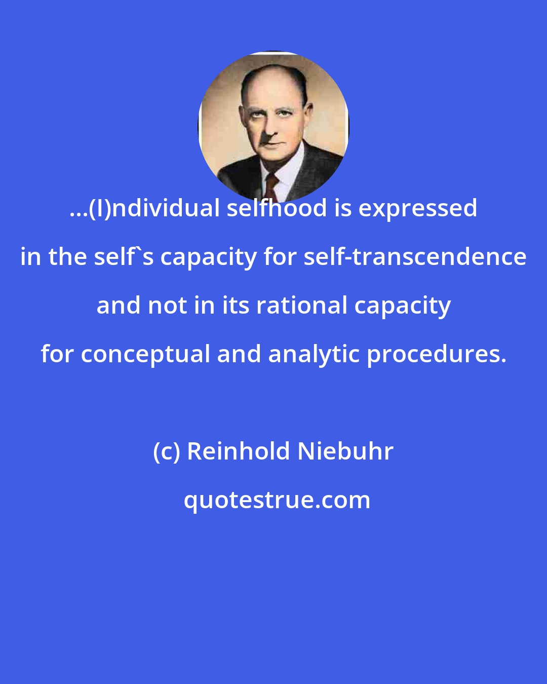 Reinhold Niebuhr: ...(I)ndividual selfhood is expressed in the self's capacity for self-transcendence and not in its rational capacity for conceptual and analytic procedures.