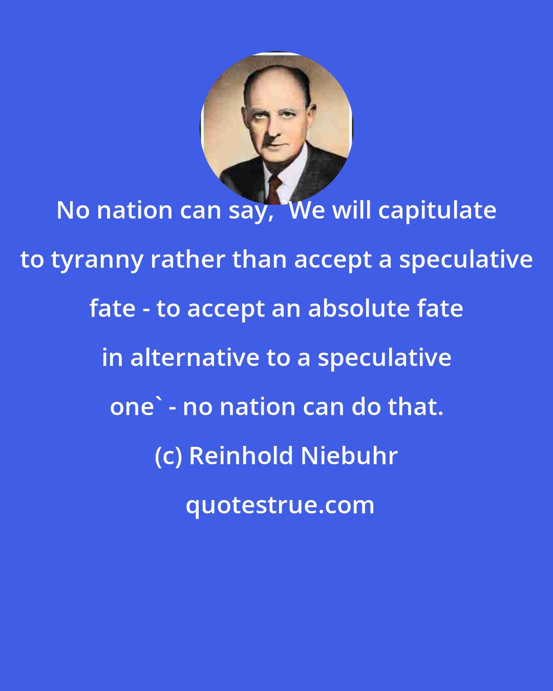 Reinhold Niebuhr: No nation can say, 'We will capitulate to tyranny rather than accept a speculative fate - to accept an absolute fate in alternative to a speculative one' - no nation can do that.