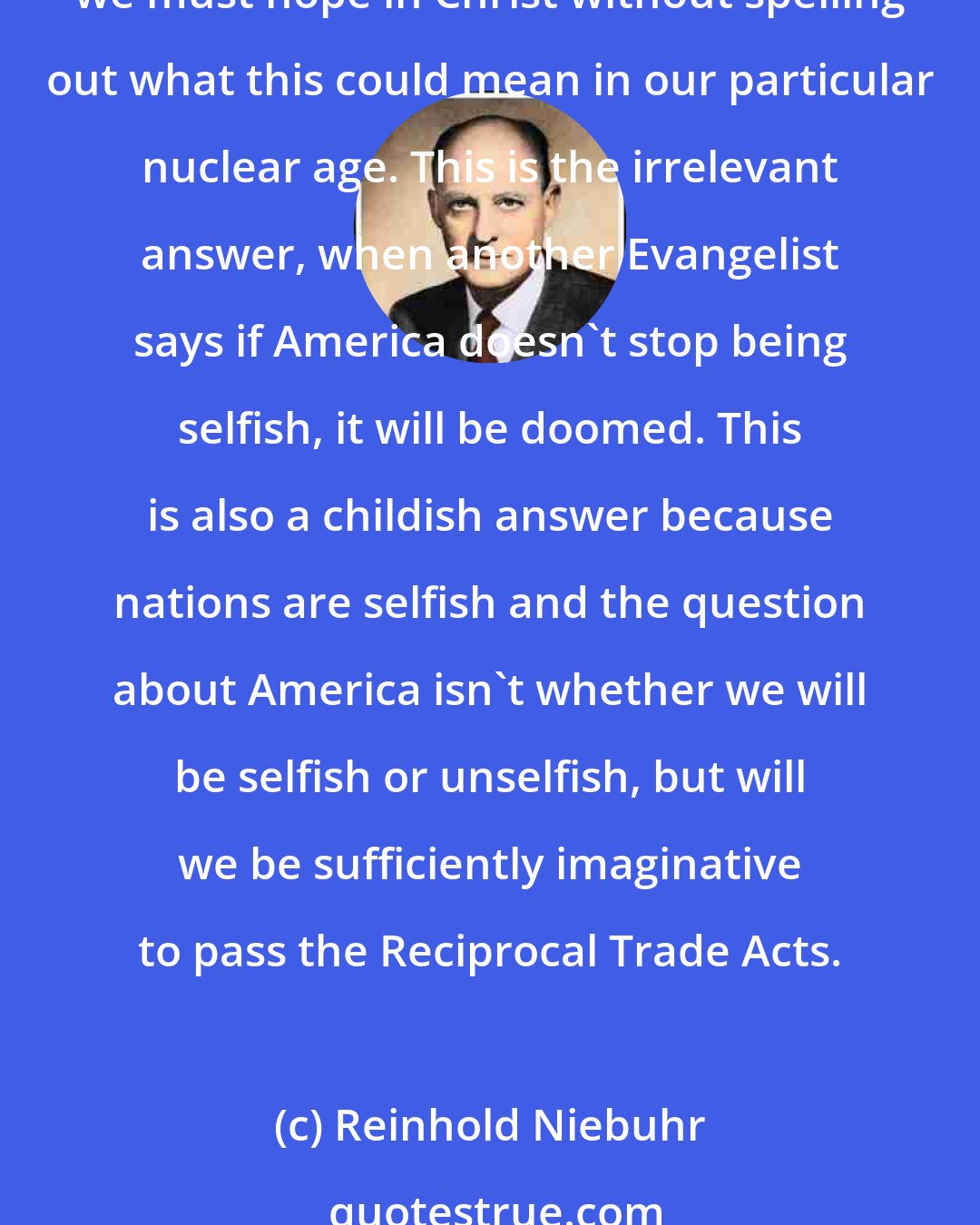 Reinhold Niebuhr: Now when the historic religions give trivial answers to these very tragic questions of our day, when an evangelist says, for instance, we mustn't hope for a summit meeting, we must hope in Christ without spelling out what this could mean in our particular nuclear age. This is the irrelevant answer, when another Evangelist says if America doesn't stop being selfish, it will be doomed. This is also a childish answer because nations are selfish and the question about America isn't whether we will be selfish or unselfish, but will we be sufficiently imaginative to pass the Reciprocal Trade Acts.