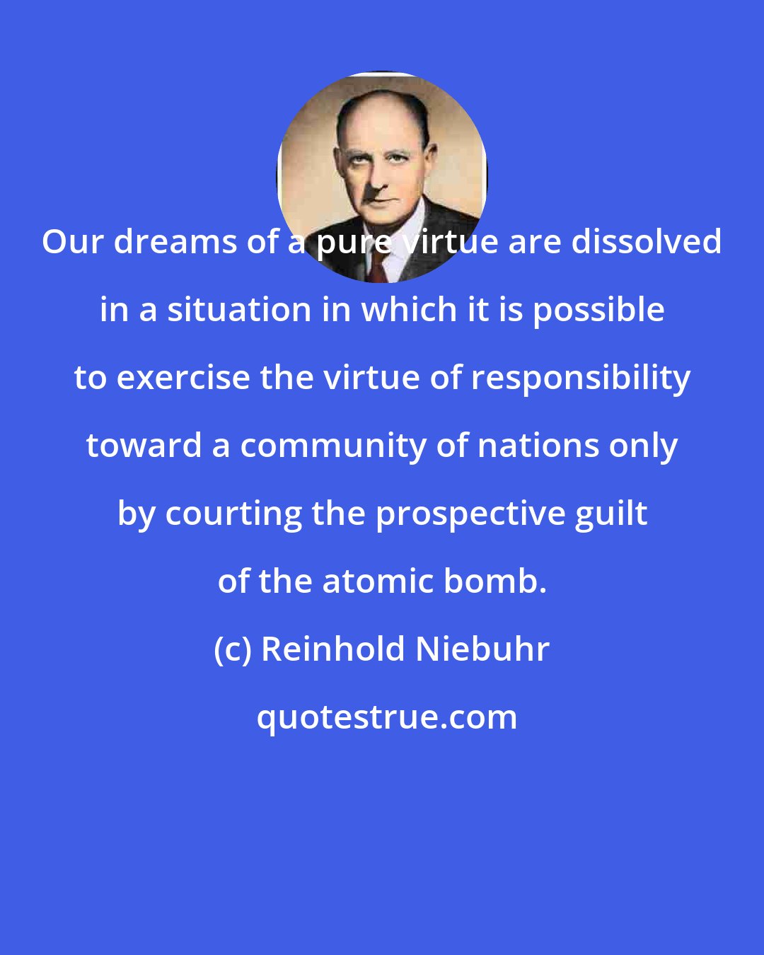 Reinhold Niebuhr: Our dreams of a pure virtue are dissolved in a situation in which it is possible to exercise the virtue of responsibility toward a community of nations only by courting the prospective guilt of the atomic bomb.