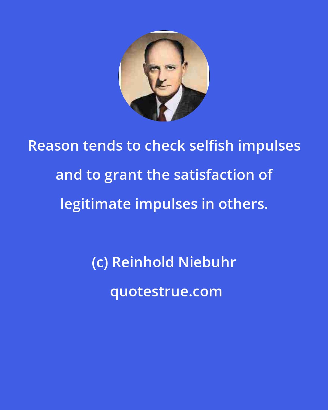 Reinhold Niebuhr: Reason tends to check selfish impulses and to grant the satisfaction of legitimate impulses in others.