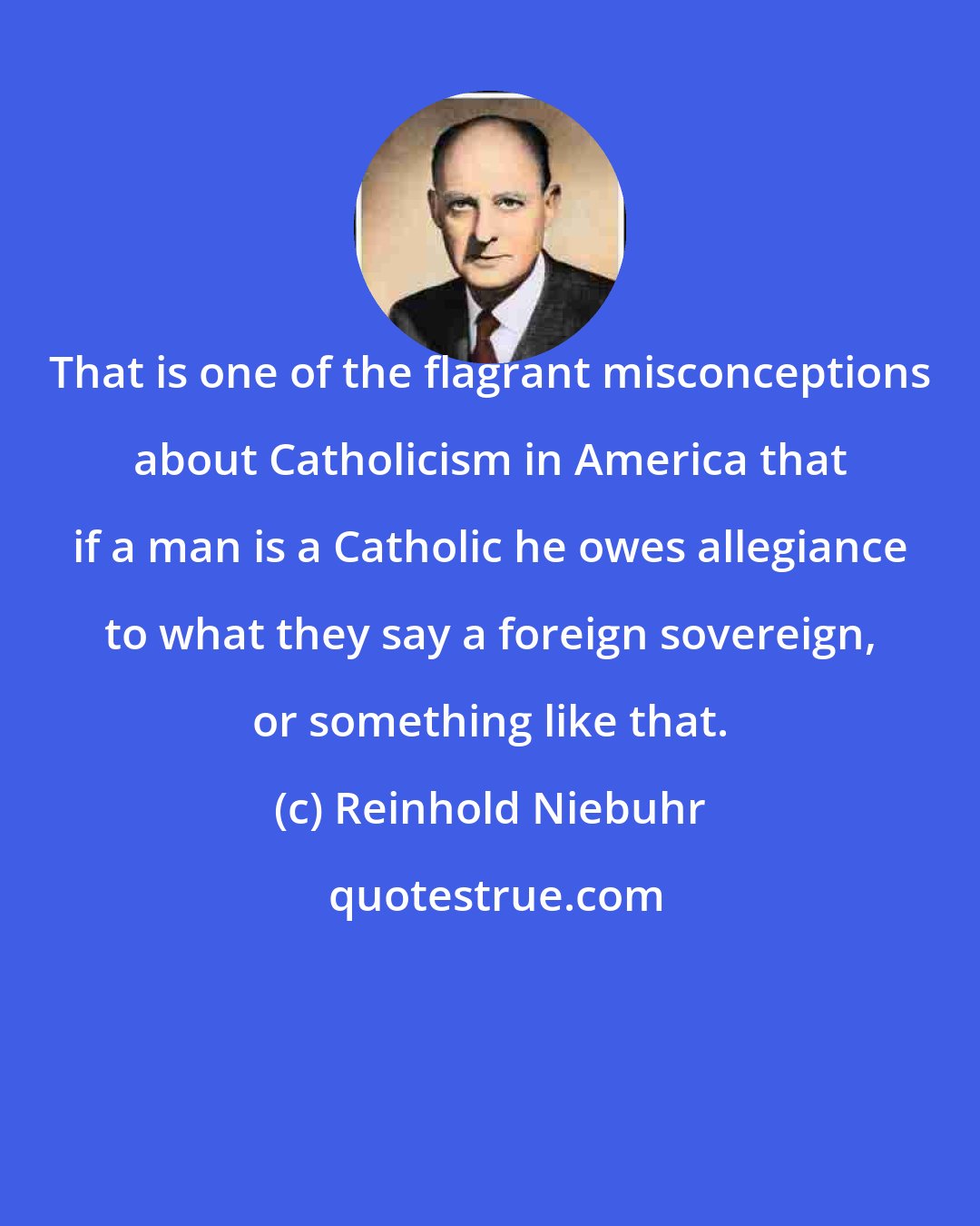 Reinhold Niebuhr: That is one of the flagrant misconceptions about Catholicism in America that if a man is a Catholic he owes allegiance to what they say a foreign sovereign, or something like that.