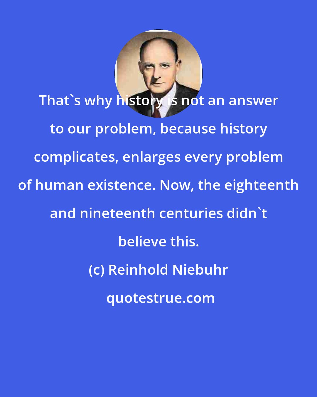 Reinhold Niebuhr: That's why history is not an answer to our problem, because history complicates, enlarges every problem of human existence. Now, the eighteenth and nineteenth centuries didn't believe this.