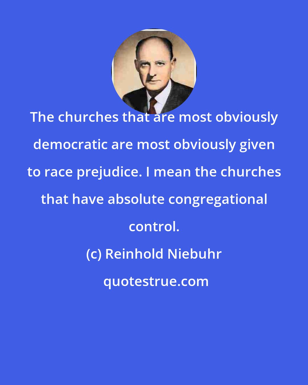 Reinhold Niebuhr: The churches that are most obviously democratic are most obviously given to race prejudice. I mean the churches that have absolute congregational control.