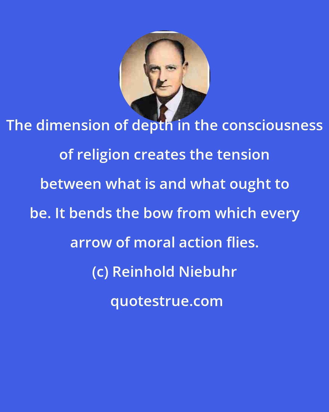 Reinhold Niebuhr: The dimension of depth in the consciousness of religion creates the tension between what is and what ought to be. It bends the bow from which every arrow of moral action flies.