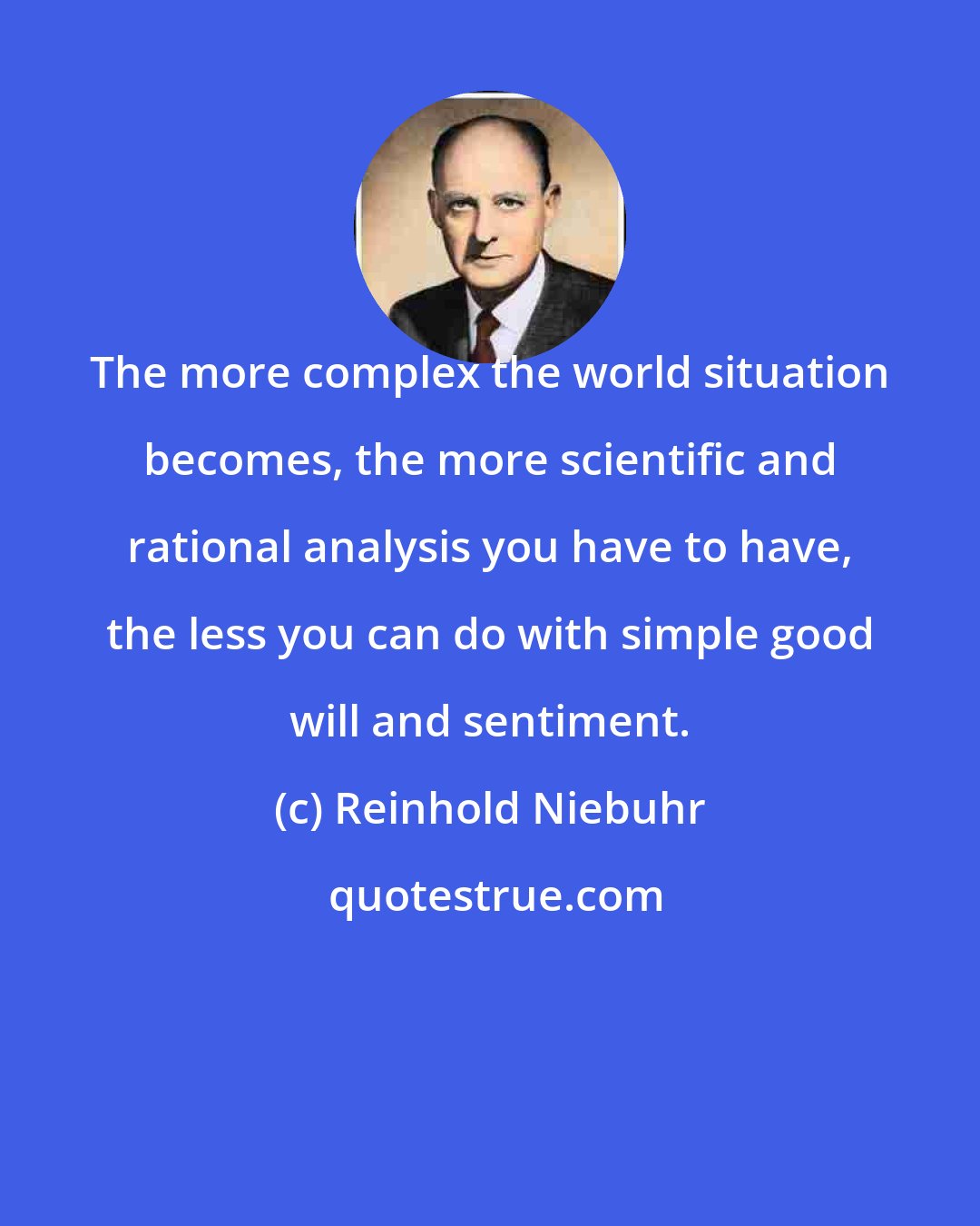 Reinhold Niebuhr: The more complex the world situation becomes, the more scientific and rational analysis you have to have, the less you can do with simple good will and sentiment.