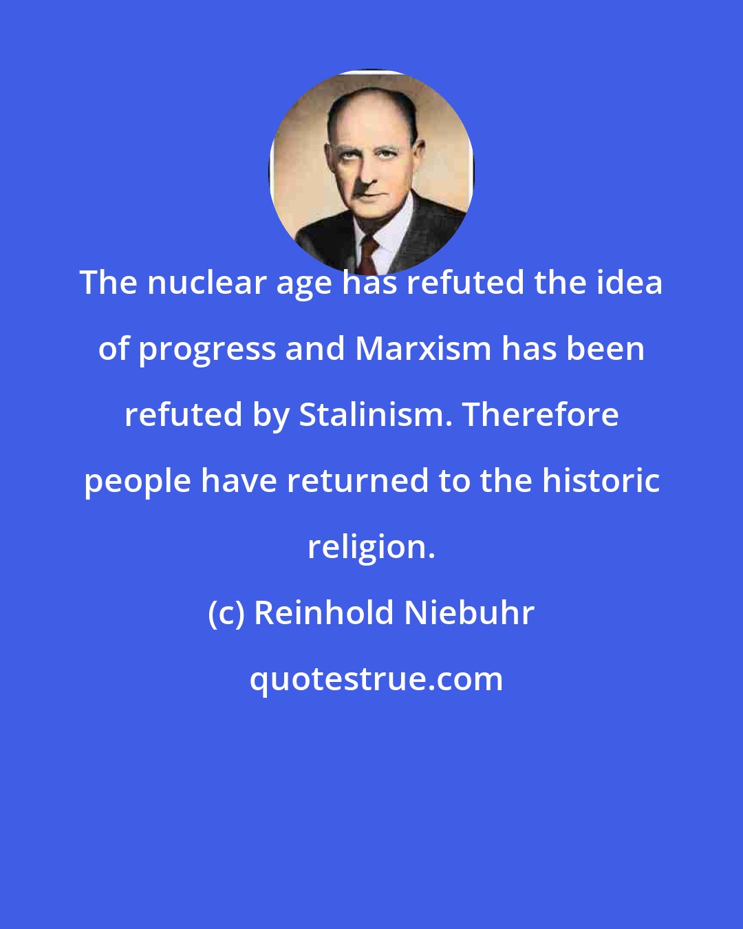 Reinhold Niebuhr: The nuclear age has refuted the idea of progress and Marxism has been refuted by Stalinism. Therefore people have returned to the historic religion.