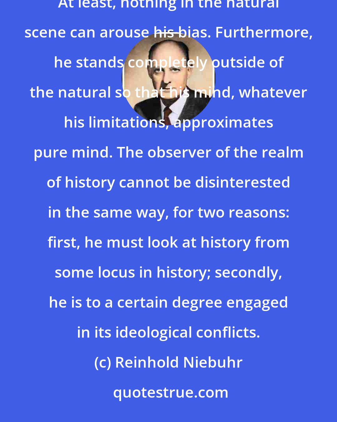 Reinhold Niebuhr: The scientific observer of the realm of nature is in a sense naturally and inevitably disinterested. At least, nothing in the natural scene can arouse his bias. Furthermore, he stands completely outside of the natural so that his mind, whatever his limitations, approximates pure mind. The observer of the realm of history cannot be disinterested in the same way, for two reasons: first, he must look at history from some locus in history; secondly, he is to a certain degree engaged in its ideological conflicts.