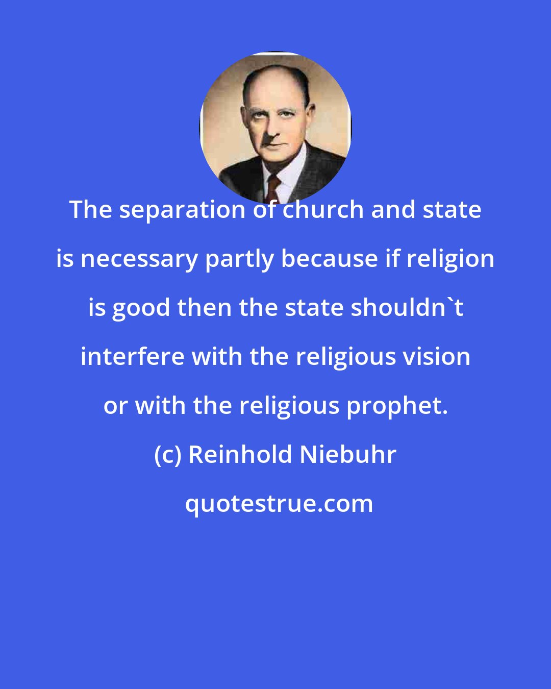 Reinhold Niebuhr: The separation of church and state is necessary partly because if religion is good then the state shouldn't interfere with the religious vision or with the religious prophet.