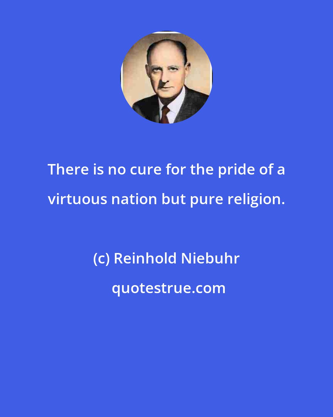 Reinhold Niebuhr: There is no cure for the pride of a virtuous nation but pure religion.