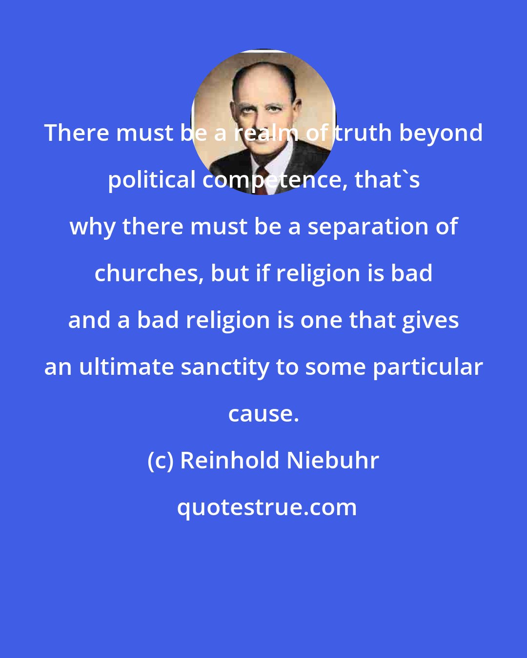 Reinhold Niebuhr: There must be a realm of truth beyond political competence, that's why there must be a separation of churches, but if religion is bad and a bad religion is one that gives an ultimate sanctity to some particular cause.