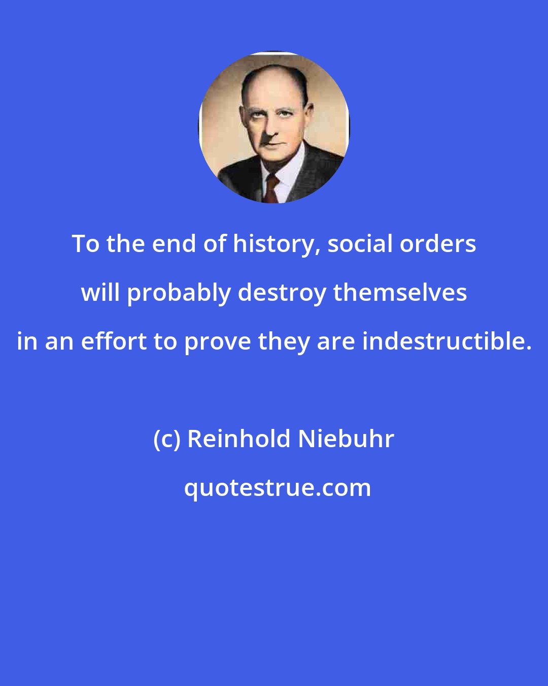 Reinhold Niebuhr: To the end of history, social orders will probably destroy themselves in an effort to prove they are indestructible.