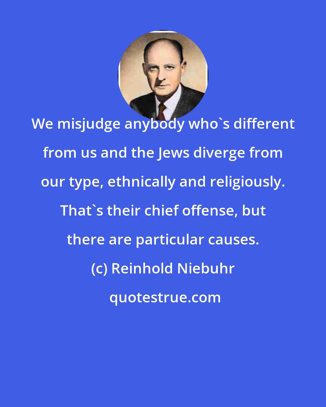 Reinhold Niebuhr: We misjudge anybody who's different from us and the Jews diverge from our type, ethnically and religiously. That's their chief offense, but there are particular causes.