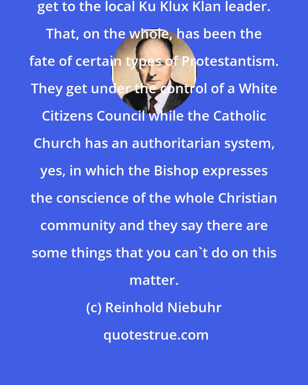 Reinhold Niebuhr: You might get rid of the Bishop and get to the local Ku Klux Klan leader. That, on the whole, has been the fate of certain types of Protestantism. They get under the control of a White Citizens Council while the Catholic Church has an authoritarian system, yes, in which the Bishop expresses the conscience of the whole Christian community and they say there are some things that you can't do on this matter.