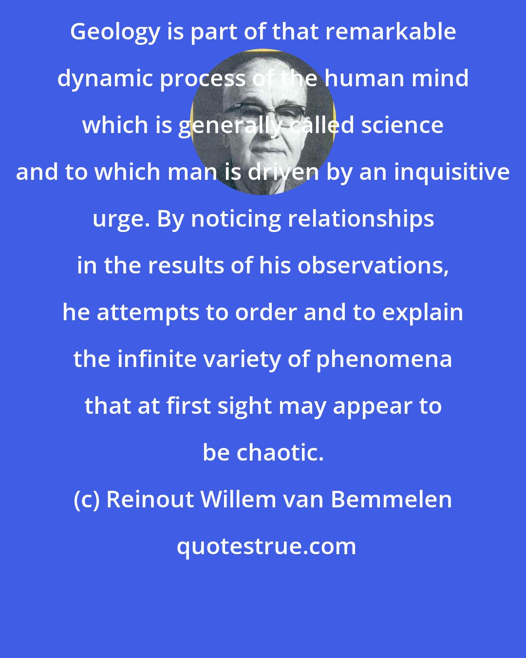Reinout Willem van Bemmelen: Geology is part of that remarkable dynamic process of the human mind which is generally called science and to which man is driven by an inquisitive urge. By noticing relationships in the results of his observations, he attempts to order and to explain the infinite variety of phenomena that at first sight may appear to be chaotic.