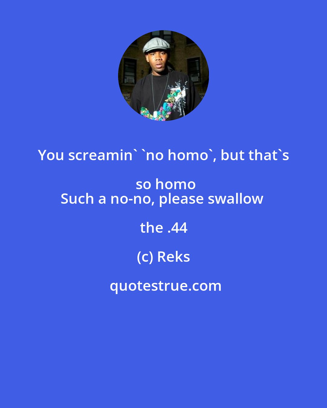 Reks: You screamin' 'no homo', but that's so homo
Such a no-no, please swallow the .44