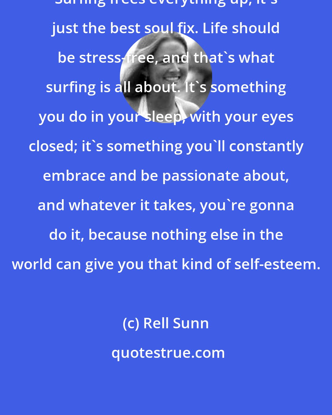 Rell Sunn: Surfing frees everything up, it's just the best soul fix. Life should be stress-free, and that's what surfing is all about. It's something you do in your sleep, with your eyes closed; it's something you'll constantly embrace and be passionate about, and whatever it takes, you're gonna do it, because nothing else in the world can give you that kind of self-esteem.