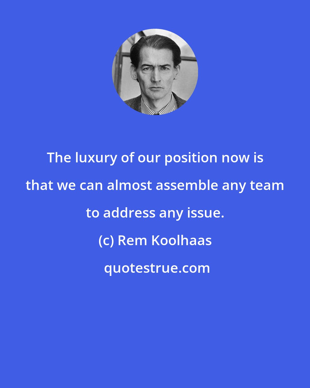 Rem Koolhaas: The luxury of our position now is that we can almost assemble any team to address any issue.