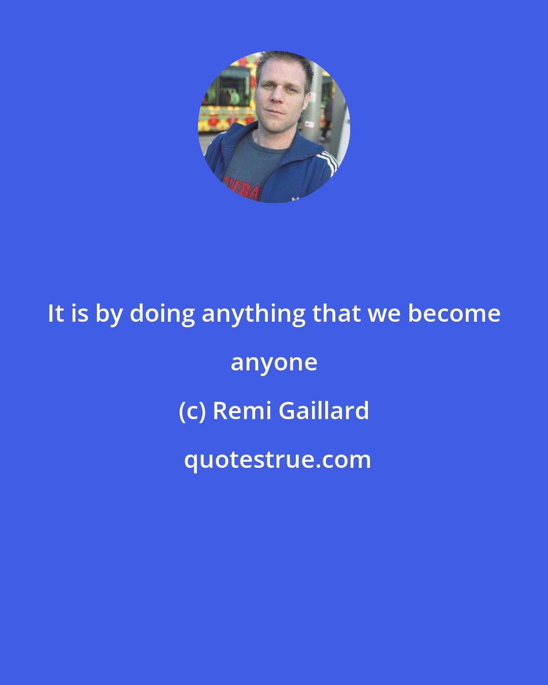 Remi Gaillard: It is by doing anything that we become anyone