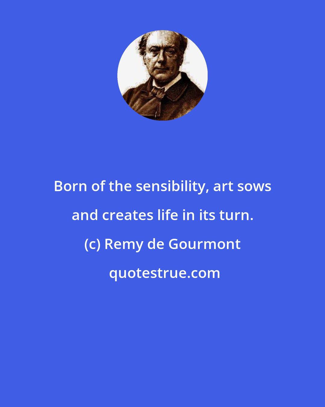 Remy de Gourmont: Born of the sensibility, art sows and creates life in its turn.