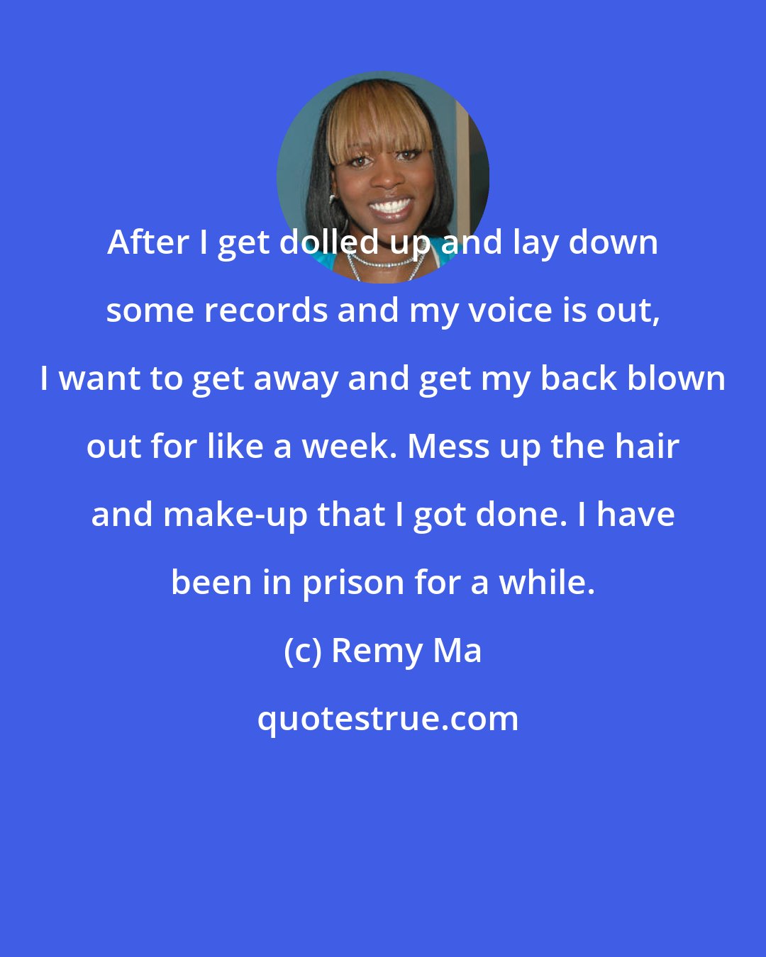 Remy Ma: After I get dolled up and lay down some records and my voice is out, I want to get away and get my back blown out for like a week. Mess up the hair and make-up that I got done. I have been in prison for a while.