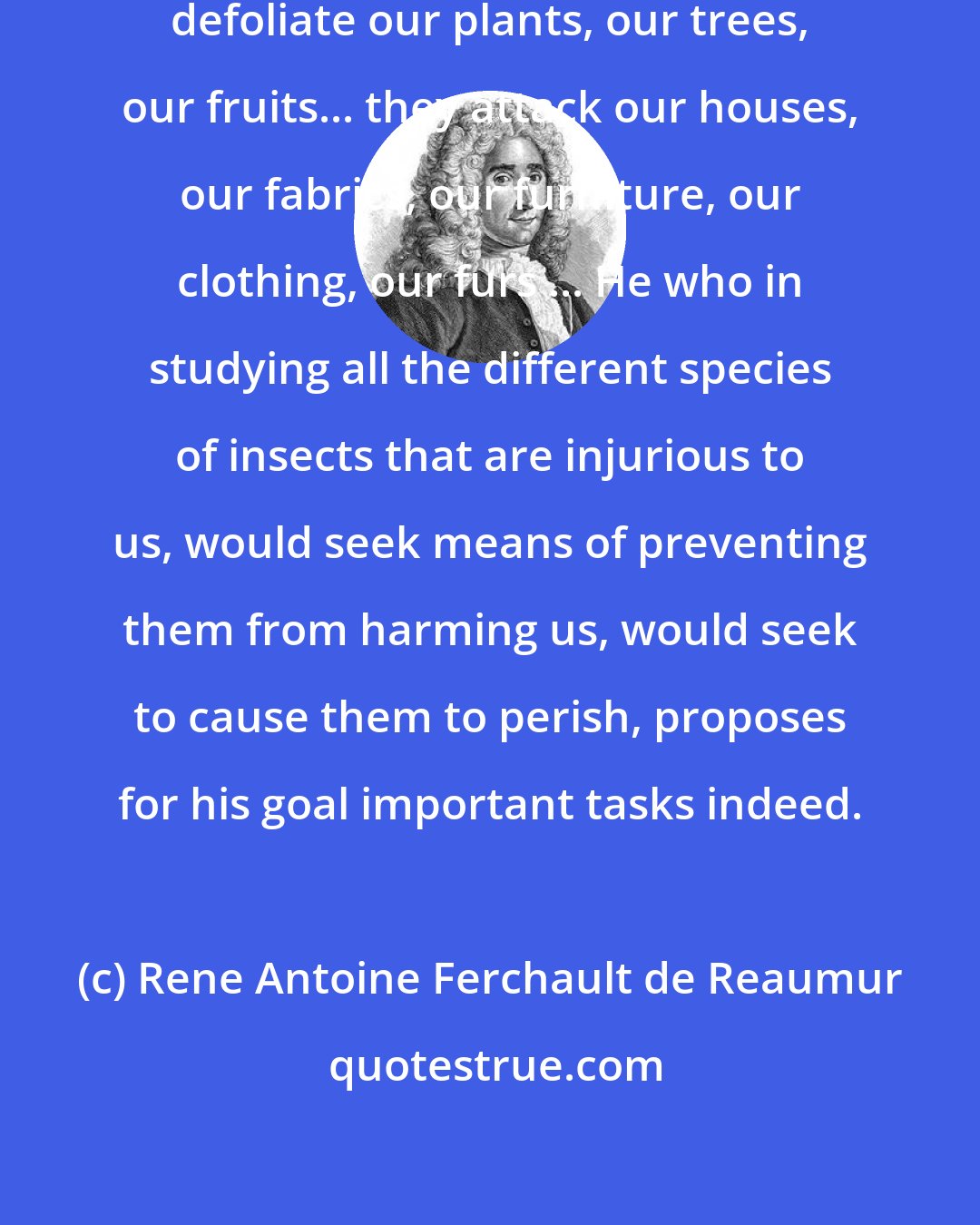 Rene Antoine Ferchault de Reaumur: An infinity of these tiny animals defoliate our plants, our trees, our fruits... they attack our houses, our fabrics, our furniture, our clothing, our furs ... He who in studying all the different species of insects that are injurious to us, would seek means of preventing them from harming us, would seek to cause them to perish, proposes for his goal important tasks indeed.