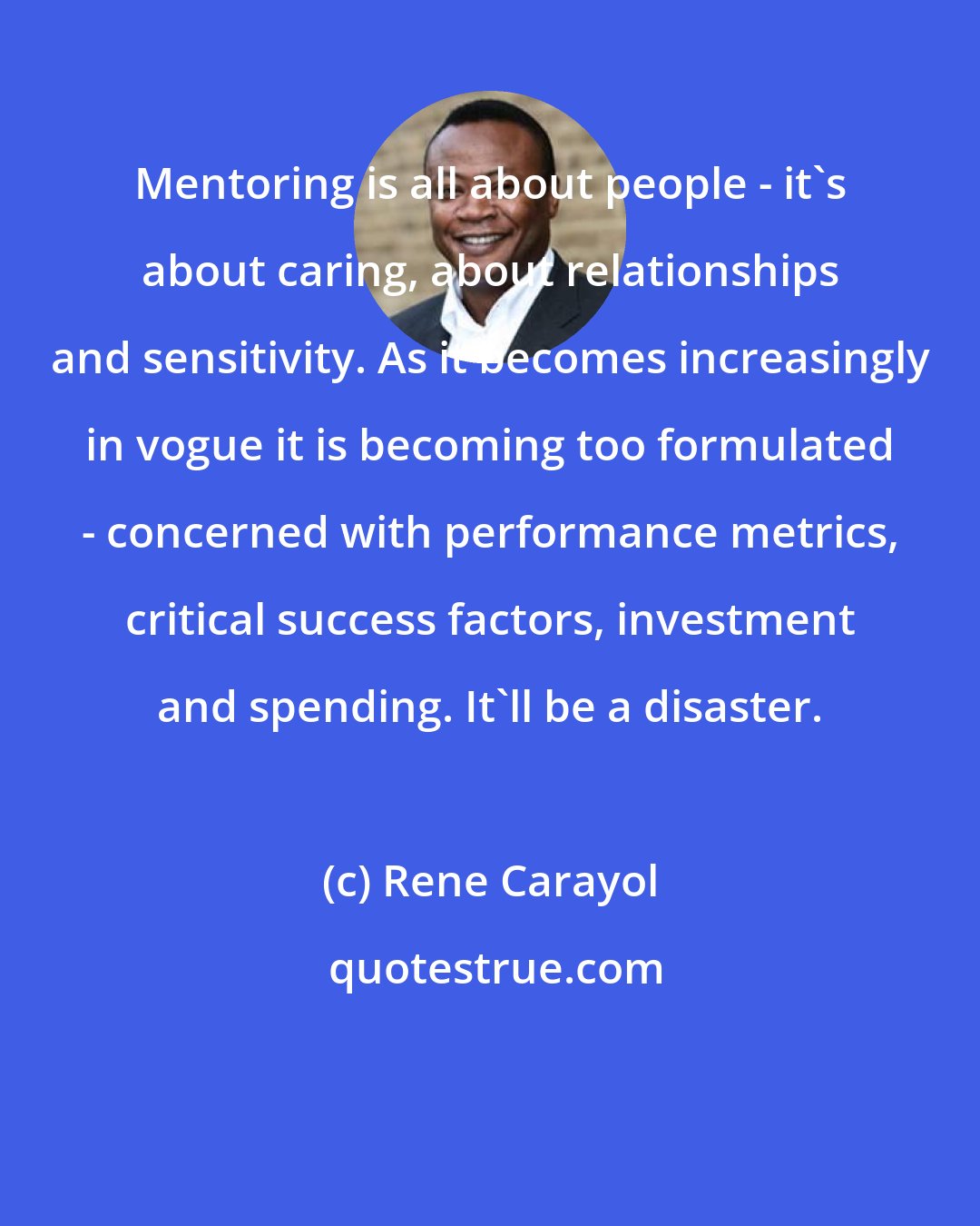 Rene Carayol: Mentoring is all about people - it's about caring, about relationships and sensitivity. As it becomes increasingly in vogue it is becoming too formulated - concerned with performance metrics, critical success factors, investment and spending. It'll be a disaster.