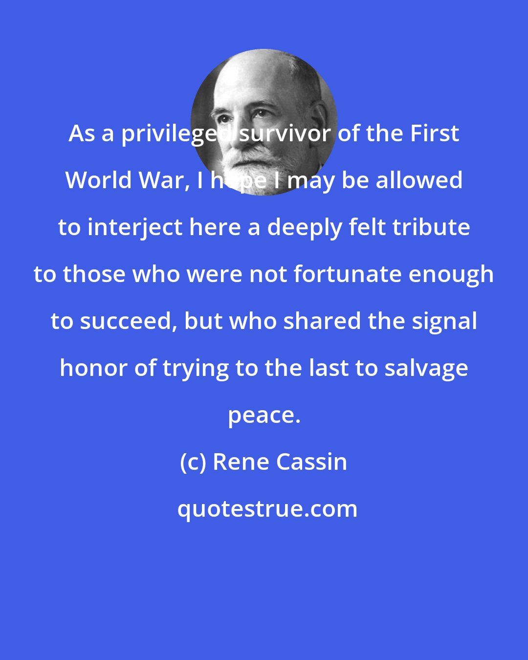 Rene Cassin: As a privileged survivor of the First World War, I hope I may be allowed to interject here a deeply felt tribute to those who were not fortunate enough to succeed, but who shared the signal honor of trying to the last to salvage peace.