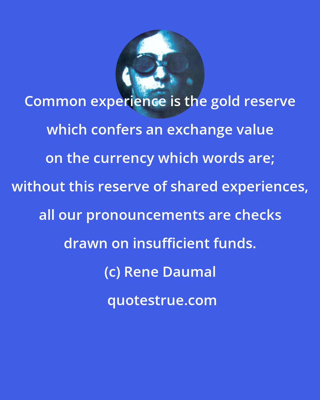 Rene Daumal: Common experience is the gold reserve which confers an exchange value on the currency which words are; without this reserve of shared experiences, all our pronouncements are checks drawn on insufficient funds.