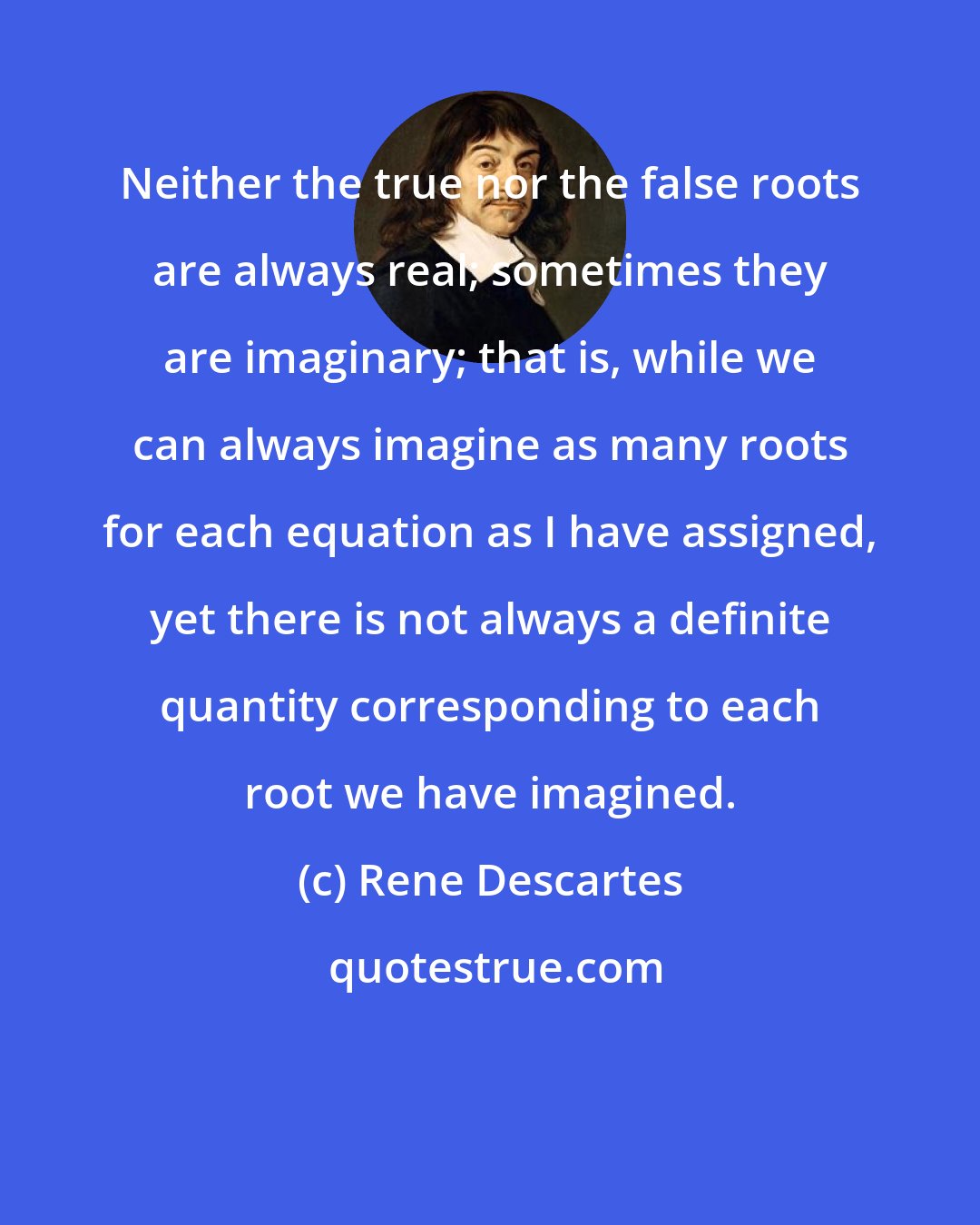 Rene Descartes: Neither the true nor the false roots are always real; sometimes they are imaginary; that is, while we can always imagine as many roots for each equation as I have assigned, yet there is not always a definite quantity corresponding to each root we have imagined.
