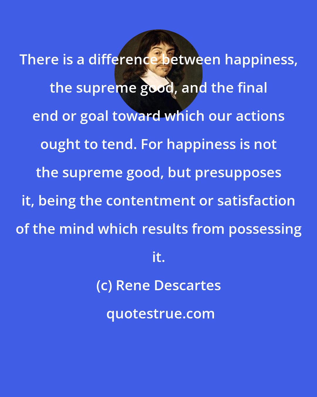 Rene Descartes: There is a difference between happiness, the supreme good, and the final end or goal toward which our actions ought to tend. For happiness is not the supreme good, but presupposes it, being the contentment or satisfaction of the mind which results from possessing it.