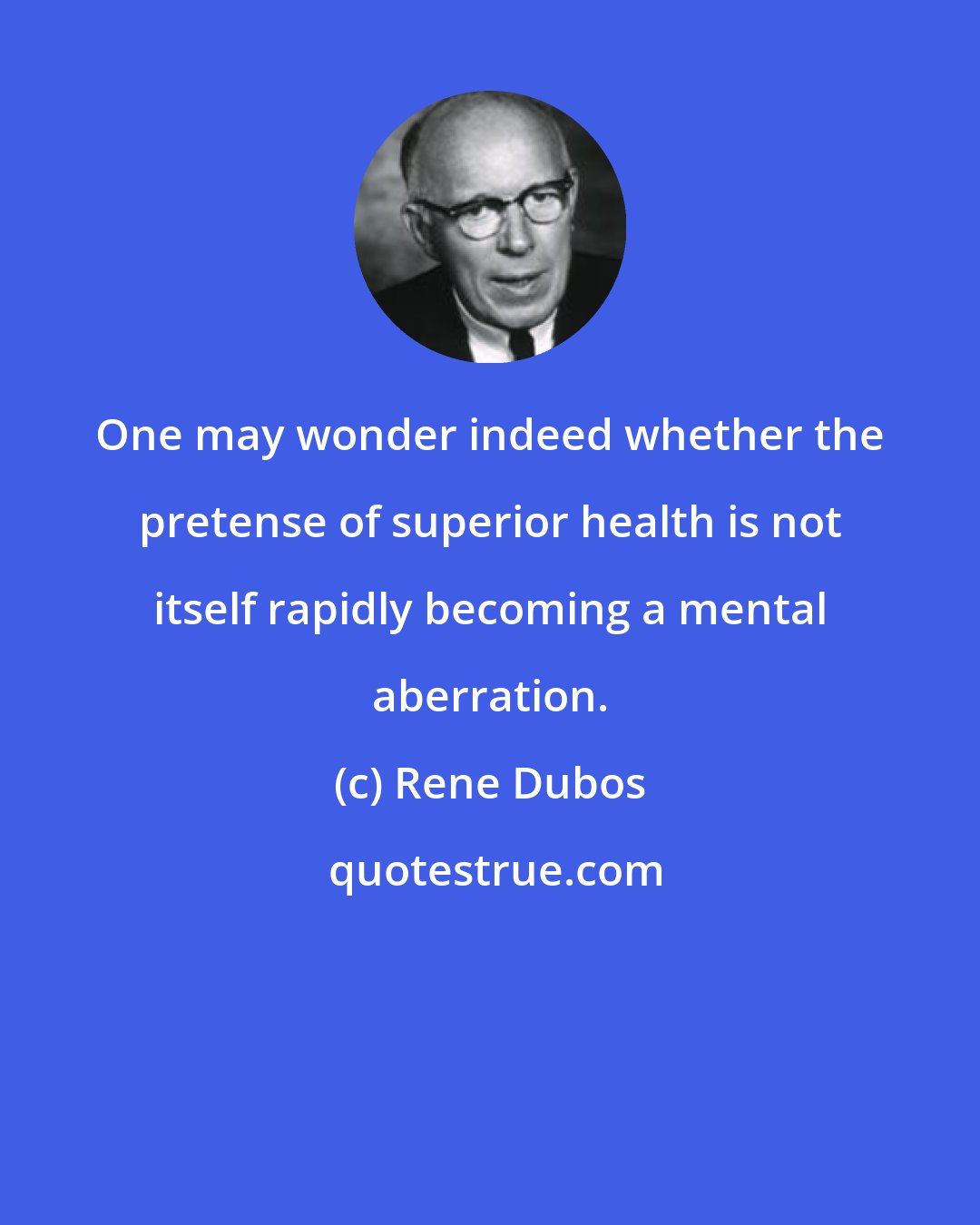 Rene Dubos: One may wonder indeed whether the pretense of superior health is not itself rapidly becoming a mental aberration.