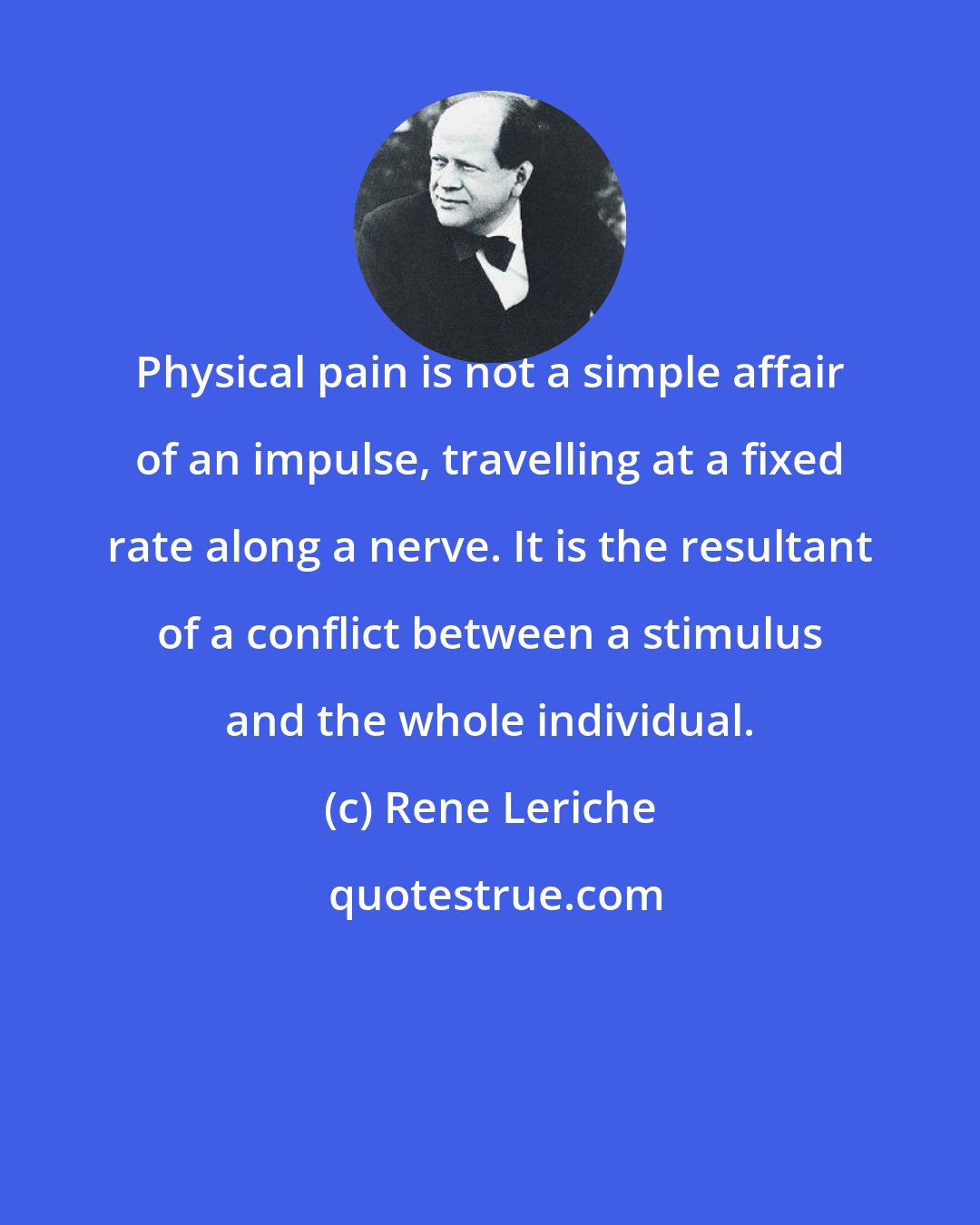 Rene Leriche: Physical pain is not a simple affair of an impulse, travelling at a fixed rate along a nerve. It is the resultant of a conflict between a stimulus and the whole individual.