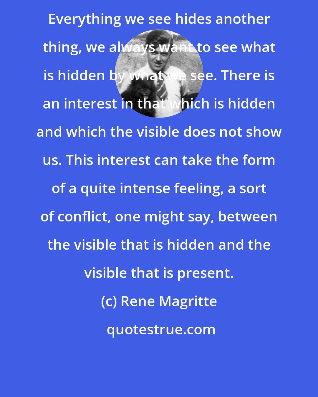 Rene Magritte: Everything we see hides another thing, we always want to see what is hidden by what we see. There is an interest in that which is hidden and which the visible does not show us. This interest can take the form of a quite intense feeling, a sort of conflict, one might say, between the visible that is hidden and the visible that is present.