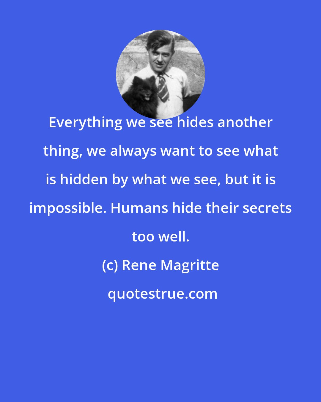 Rene Magritte: Everything we see hides another thing, we always want to see what is hidden by what we see, but it is impossible. Humans hide their secrets too well.