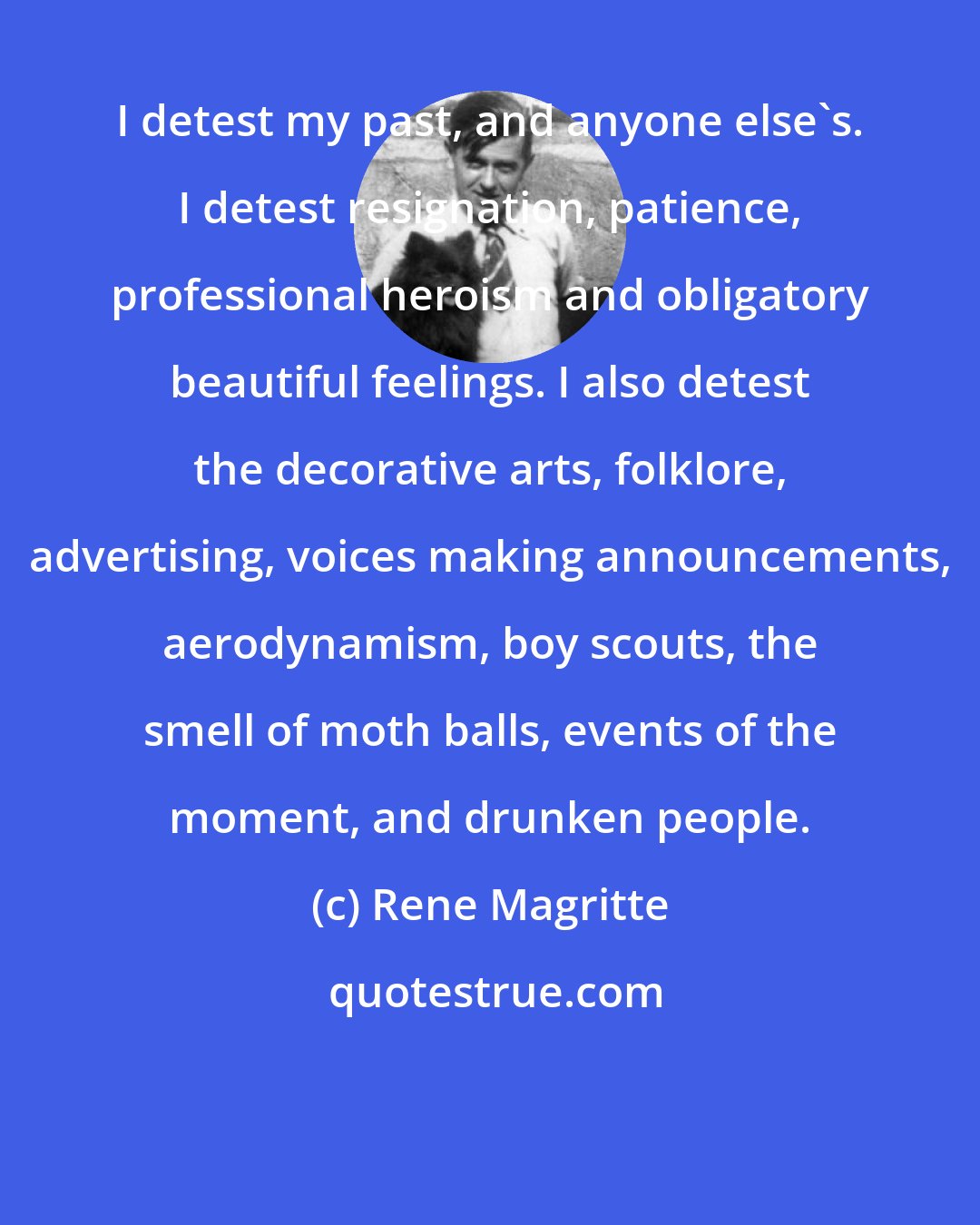 Rene Magritte: I detest my past, and anyone else's. I detest resignation, patience, professional heroism and obligatory beautiful feelings. I also detest the decorative arts, folklore, advertising, voices making announcements, aerodynamism, boy scouts, the smell of moth balls, events of the moment, and drunken people.