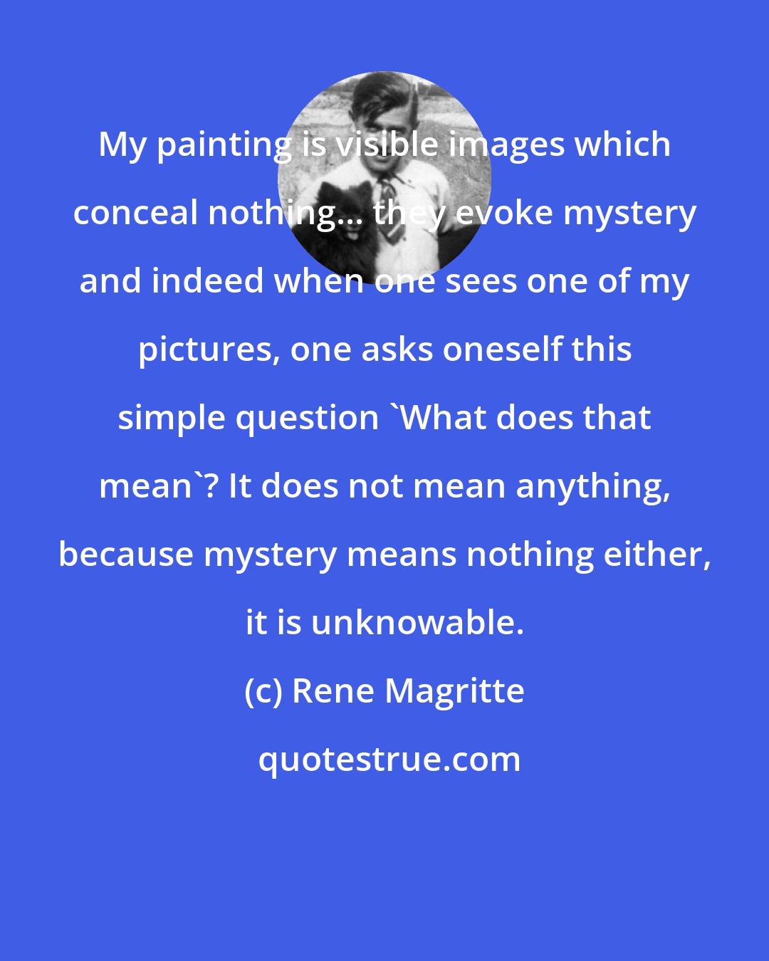 Rene Magritte: My painting is visible images which conceal nothing... they evoke mystery and indeed when one sees one of my pictures, one asks oneself this simple question 'What does that mean'? It does not mean anything, because mystery means nothing either, it is unknowable.