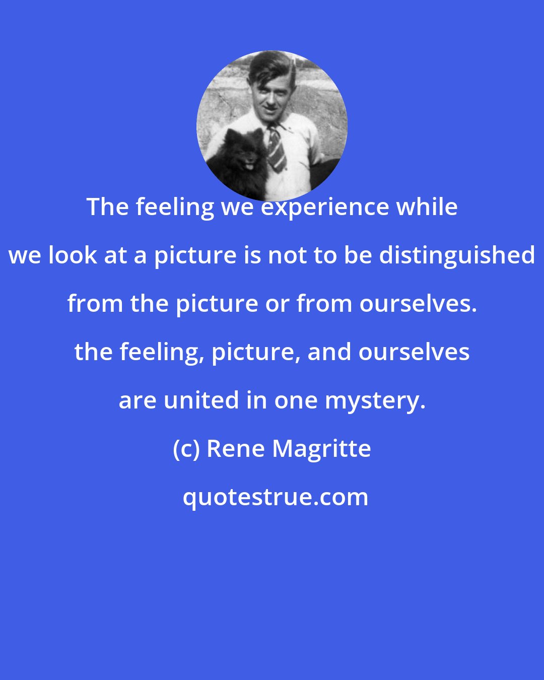 Rene Magritte: The feeling we experience while we look at a picture is not to be distinguished from the picture or from ourselves. the feeling, picture, and ourselves are united in one mystery.