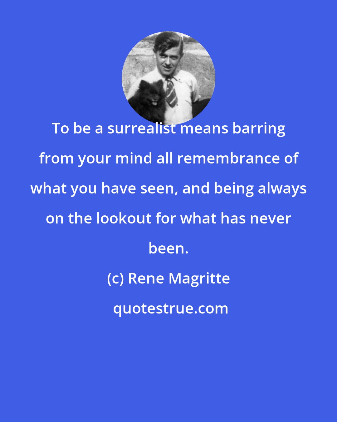 Rene Magritte: To be a surrealist means barring from your mind all remembrance of what you have seen, and being always on the lookout for what has never been.